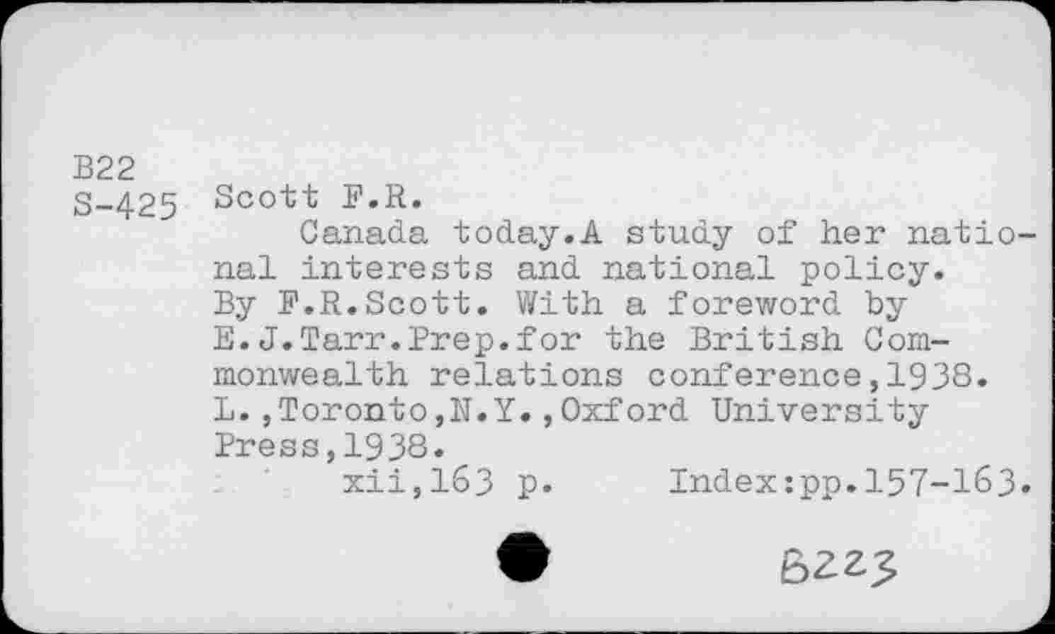 ﻿B22
S-425 Sco't't E»R«
Canada today.A study of her national interests and national policy. By P.R.Scott. With a foreword by E.J.Tarr.Prep.for the British Commonwealth relations conference,1938. L.,Toronto,N.Y.,Oxford University Press,1938.
xii,163 p. Index:pp.157-163.
•